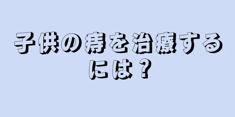 子供の痔を治療するには？