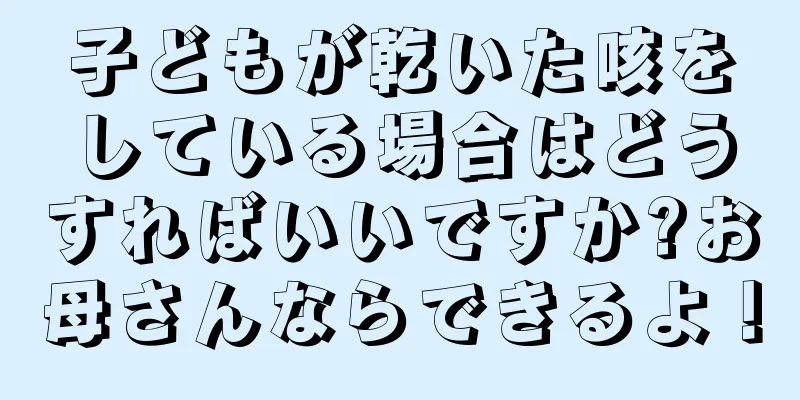 子どもが乾いた咳をしている場合はどうすればいいですか?お母さんならできるよ！