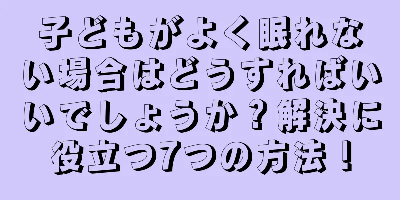 子どもがよく眠れない場合はどうすればいいでしょうか？解決に役立つ7つの方法！