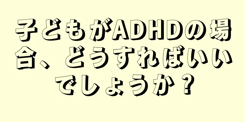 子どもがADHDの場合、どうすればいいでしょうか？