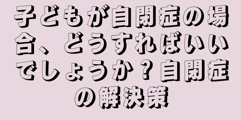 子どもが自閉症の場合、どうすればいいでしょうか？自閉症の解決策