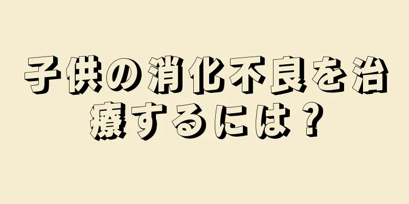 子供の消化不良を治療するには？