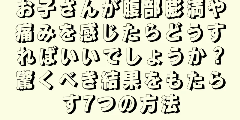 お子さんが腹部膨満や痛みを感じたらどうすればいいでしょうか？驚くべき結果をもたらす7つの方法
