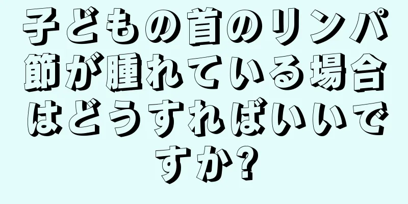 子どもの首のリンパ節が腫れている場合はどうすればいいですか?