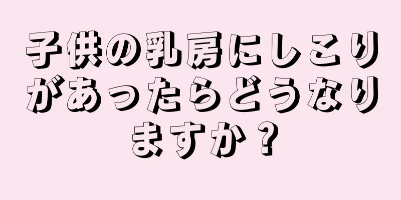 子供の乳房にしこりがあったらどうなりますか？