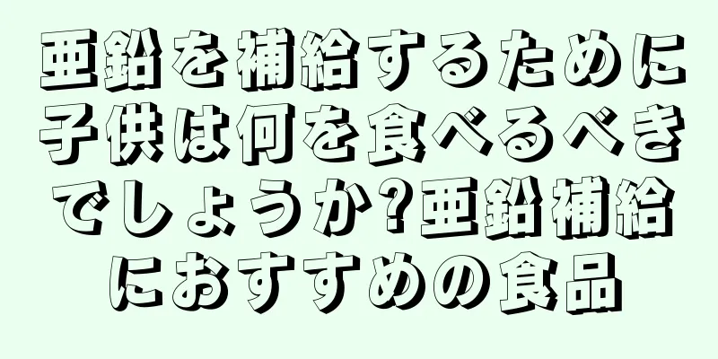 亜鉛を補給するために子供は何を食べるべきでしょうか?亜鉛補給におすすめの食品