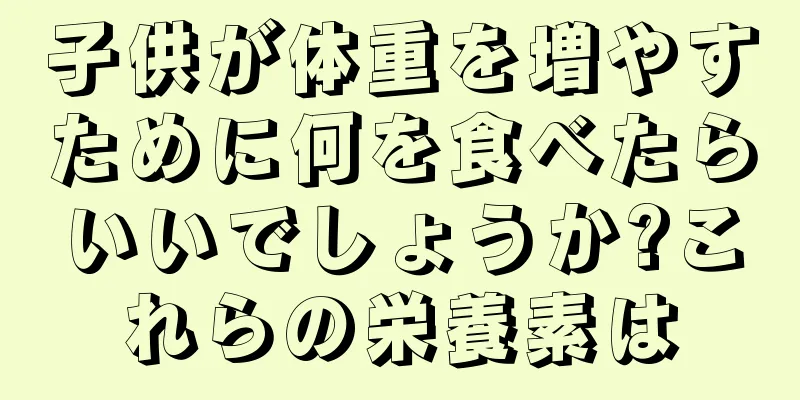 子供が体重を増やすために何を食べたらいいでしょうか?これらの栄養素は