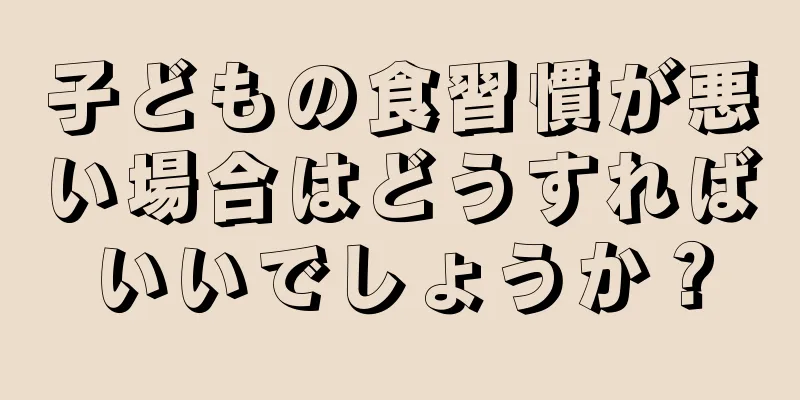 子どもの食習慣が悪い場合はどうすればいいでしょうか？