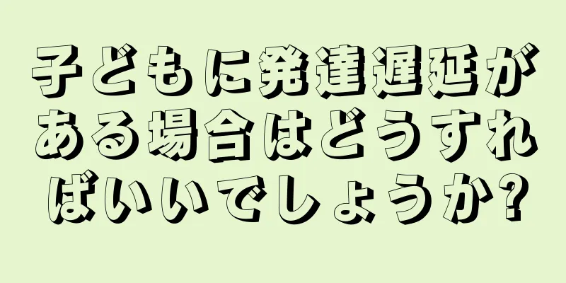 子どもに発達遅延がある場合はどうすればいいでしょうか?
