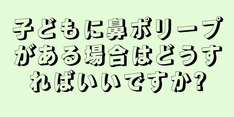 子どもに鼻ポリープがある場合はどうすればいいですか?