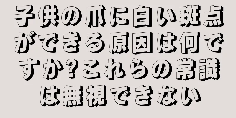 子供の爪に白い斑点ができる原因は何ですか?これらの常識は無視できない