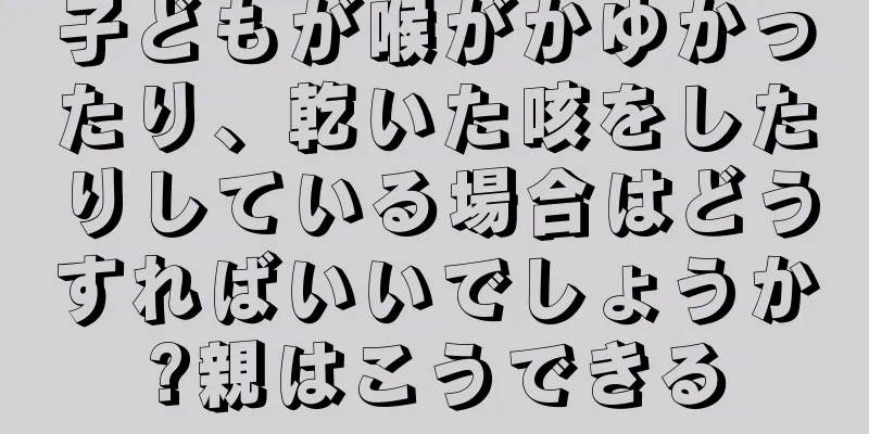 子どもが喉がかゆかったり、乾いた咳をしたりしている場合はどうすればいいでしょうか?親はこうできる