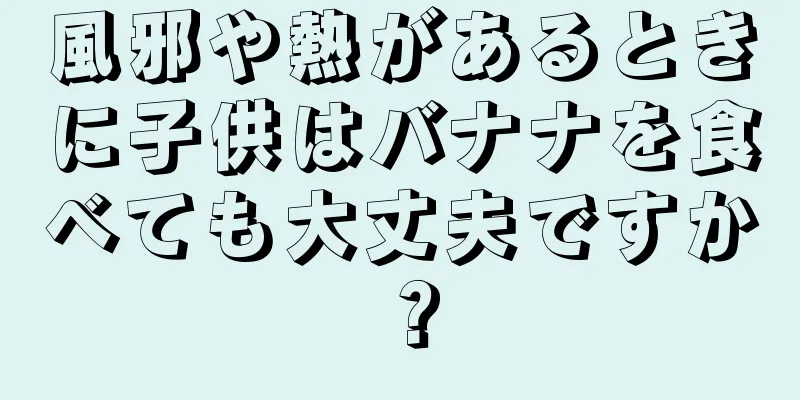 風邪や熱があるときに子供はバナナを食べても大丈夫ですか？
