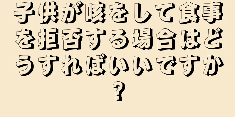 子供が咳をして食事を拒否する場合はどうすればいいですか?