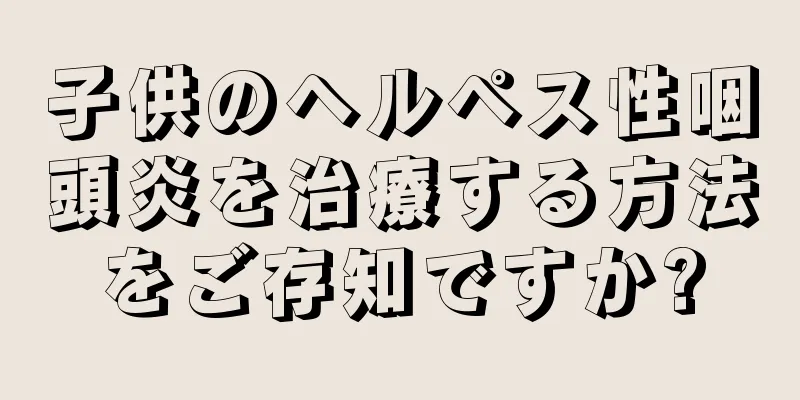 子供のヘルペス性咽頭炎を治療する方法をご存知ですか?