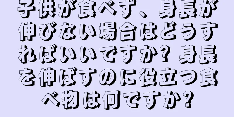 子供が食べず、身長が伸びない場合はどうすればいいですか? 身長を伸ばすのに役立つ食べ物は何ですか?