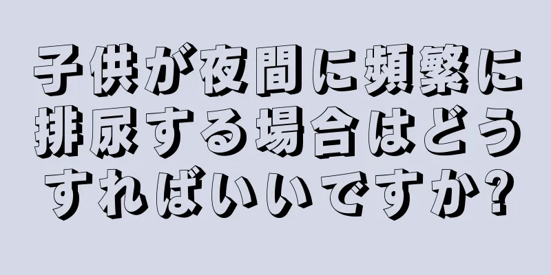 子供が夜間に頻繁に排尿する場合はどうすればいいですか?