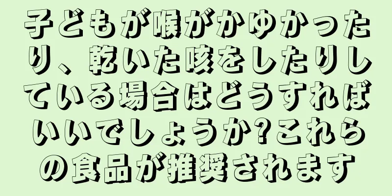 子どもが喉がかゆかったり、乾いた咳をしたりしている場合はどうすればいいでしょうか?これらの食品が推奨されます