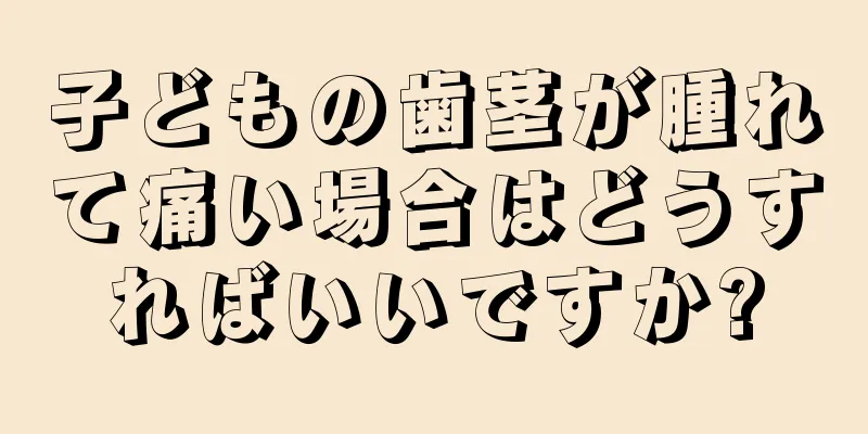 子どもの歯茎が腫れて痛い場合はどうすればいいですか?