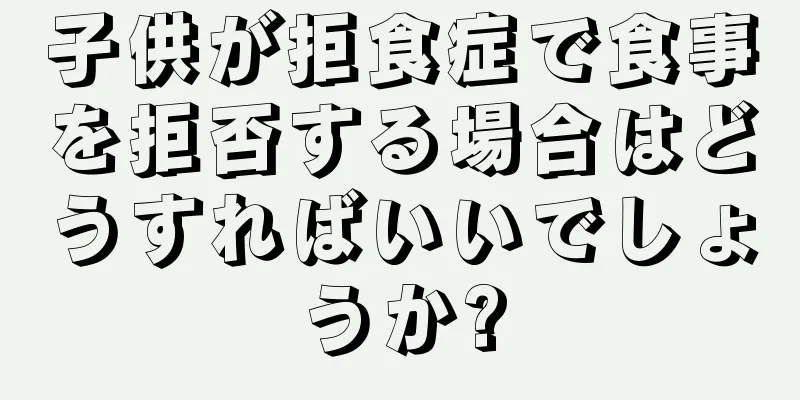 子供が拒食症で食事を拒否する場合はどうすればいいでしょうか?