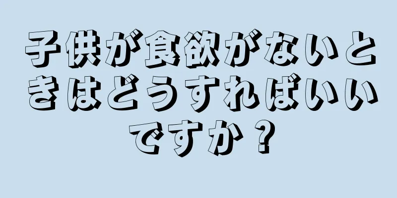 子供が食欲がないときはどうすればいいですか？