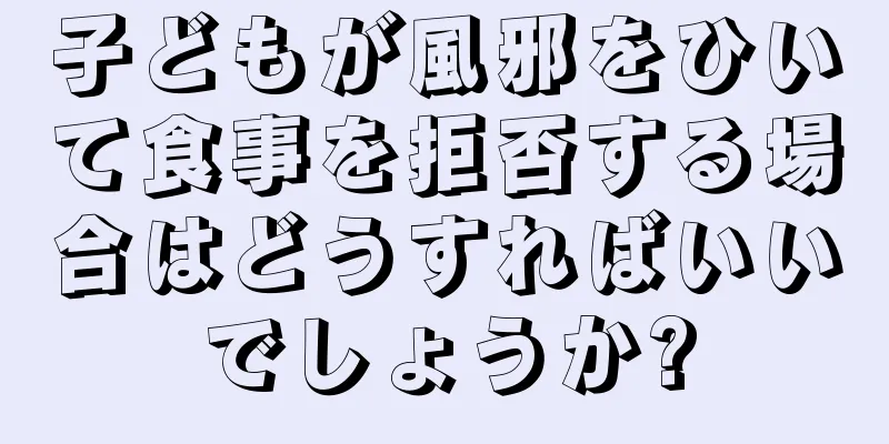 子どもが風邪をひいて食事を拒否する場合はどうすればいいでしょうか?