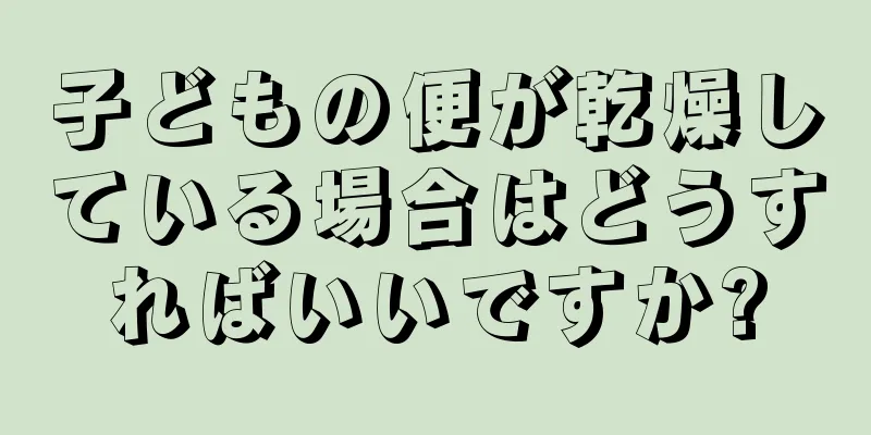 子どもの便が乾燥している場合はどうすればいいですか?