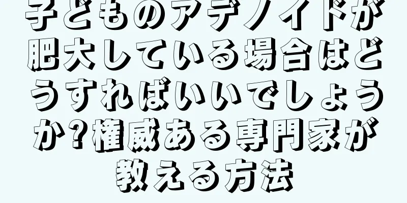 子どものアデノイドが肥大している場合はどうすればいいでしょうか?権威ある専門家が教える方法