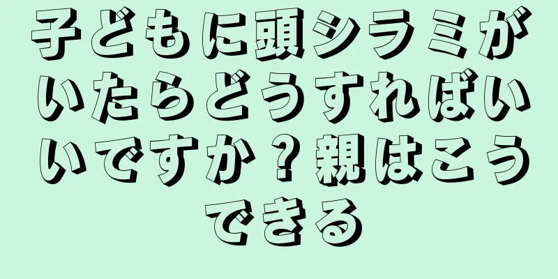 子どもに頭シラミがいたらどうすればいいですか？親はこうできる