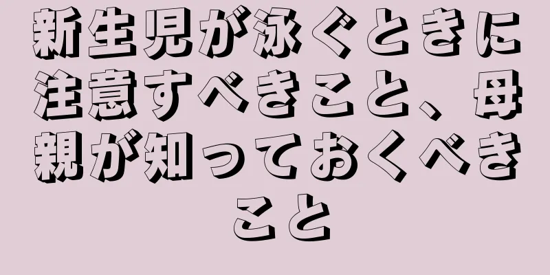 新生児が泳ぐときに注意すべきこと、母親が知っておくべきこと