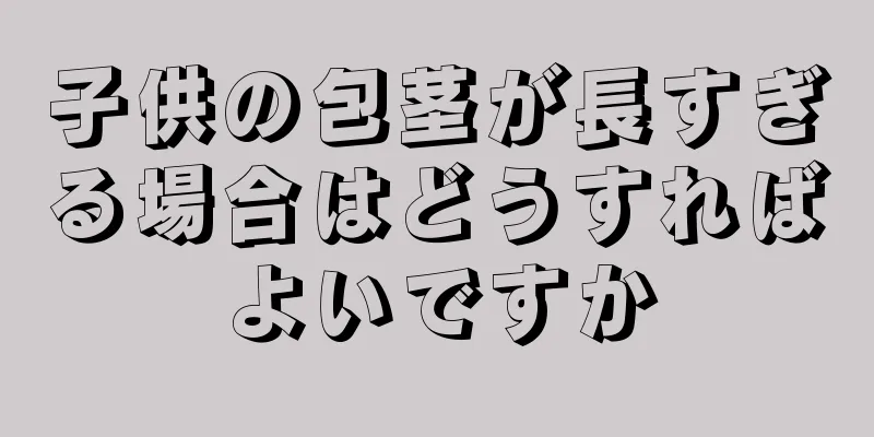 子供の包茎が長すぎる場合はどうすればよいですか