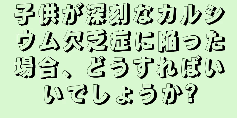 子供が深刻なカルシウム欠乏症に陥った場合、どうすればいいでしょうか?