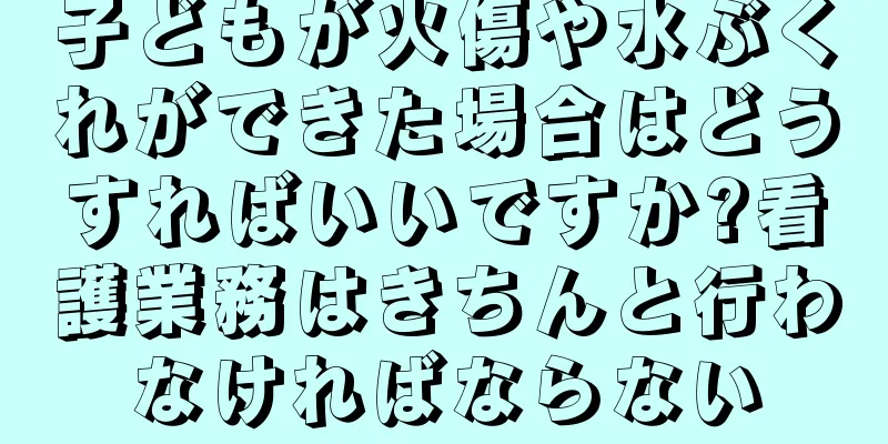 子どもが火傷や水ぶくれができた場合はどうすればいいですか?看護業務はきちんと行わなければならない