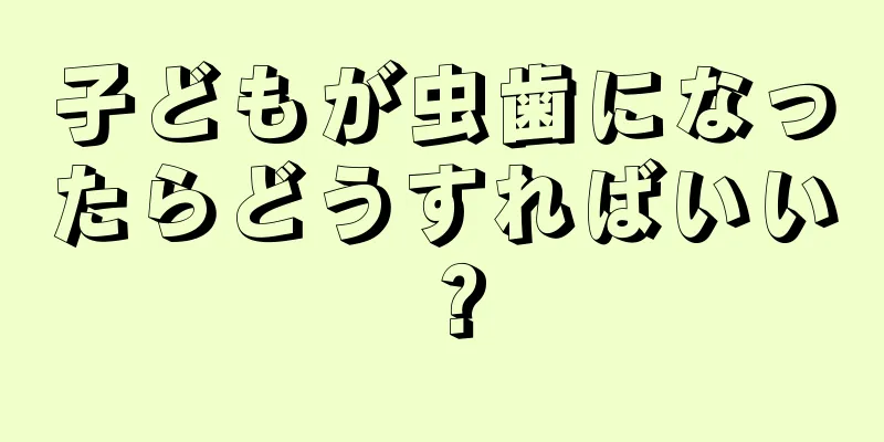 子どもが虫歯になったらどうすればいい？