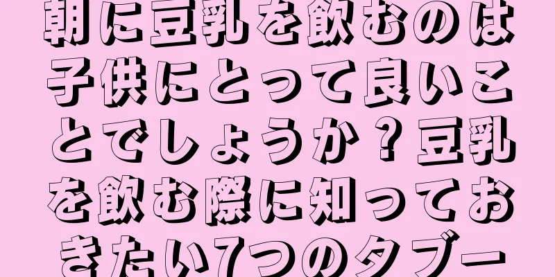 朝に豆乳を飲むのは子供にとって良いことでしょうか？豆乳を飲む際に知っておきたい7つのタブー