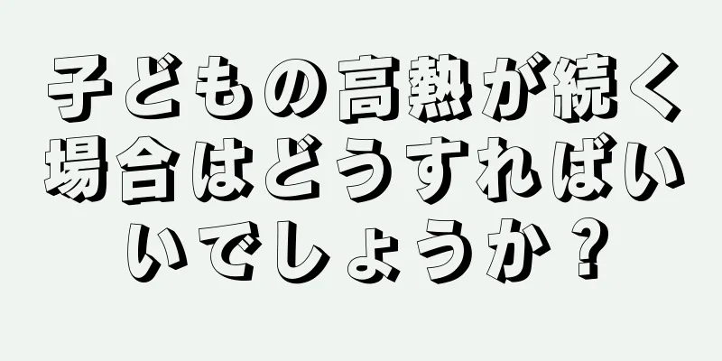 子どもの高熱が続く場合はどうすればいいでしょうか？