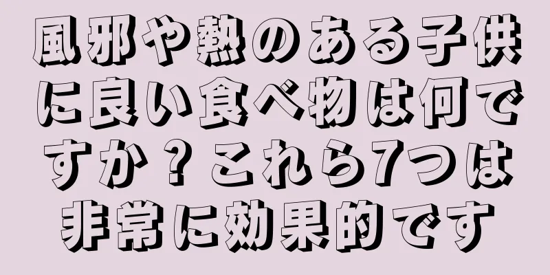 風邪や熱のある子供に良い食べ物は何ですか？これら7つは非常に効果的です