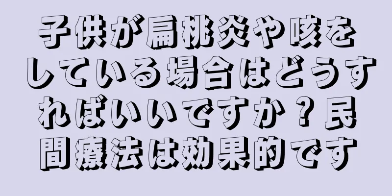 子供が扁桃炎や咳をしている場合はどうすればいいですか？民間療法は効果的です