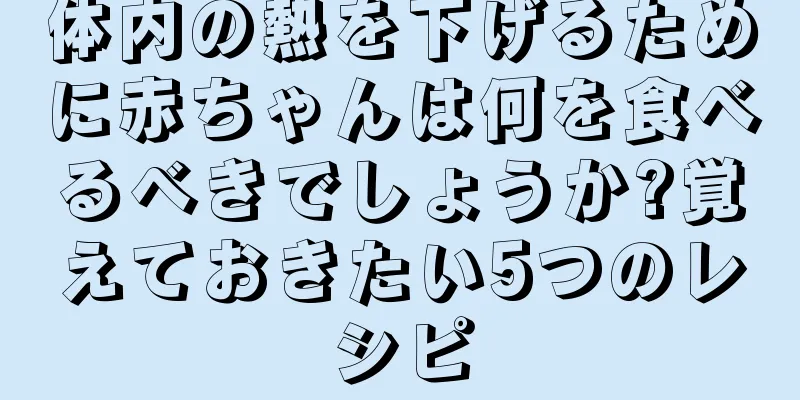 体内の熱を下げるために赤ちゃんは何を食べるべきでしょうか?覚えておきたい5つのレシピ