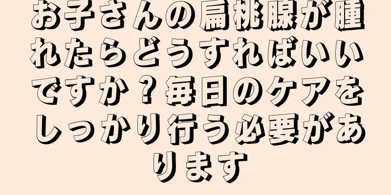 お子さんの扁桃腺が腫れたらどうすればいいですか？毎日のケアをしっかり行う必要があります