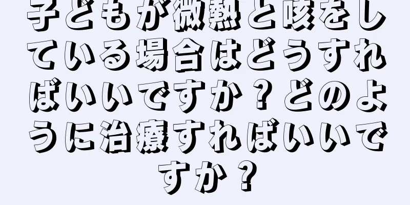 子どもが微熱と咳をしている場合はどうすればいいですか？どのように治療すればいいですか？