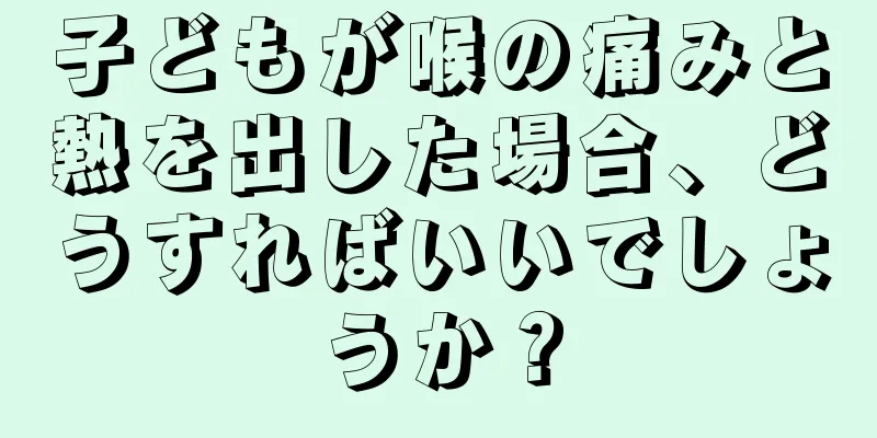 子どもが喉の痛みと熱を出した場合、どうすればいいでしょうか？