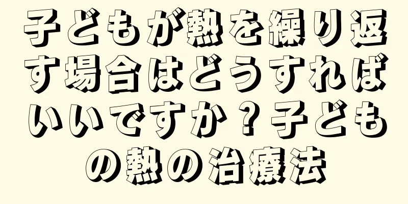 子どもが熱を繰り返す場合はどうすればいいですか？子どもの熱の治療法