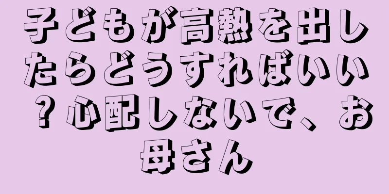 子どもが高熱を出したらどうすればいい？心配しないで、お母さん