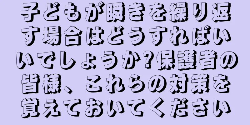 子どもが瞬きを繰り返す場合はどうすればいいでしょうか?保護者の皆様、これらの対策を覚えておいてください