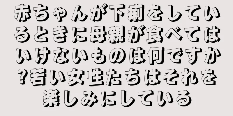 赤ちゃんが下痢をしているときに母親が食べてはいけないものは何ですか?若い女性たちはそれを楽しみにしている