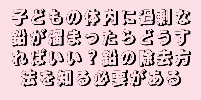 子どもの体内に過剰な鉛が溜まったらどうすればいい？鉛の除去方法を知る必要がある