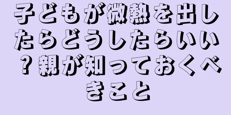子どもが微熱を出したらどうしたらいい？親が知っておくべきこと