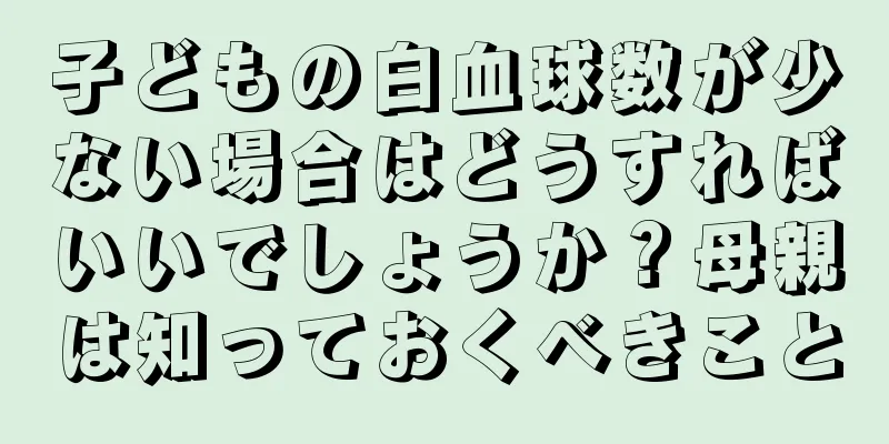 子どもの白血球数が少ない場合はどうすればいいでしょうか？母親は知っておくべきこと
