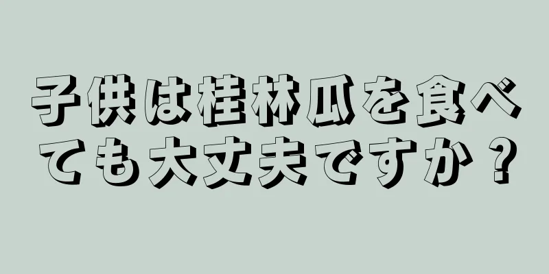 子供は桂林瓜を食べても大丈夫ですか？